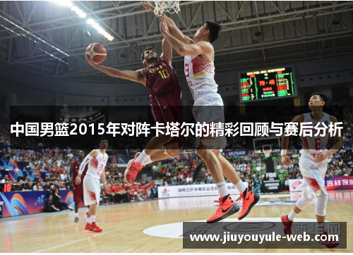 中国男篮2015年对阵卡塔尔的精彩回顾与赛后分析