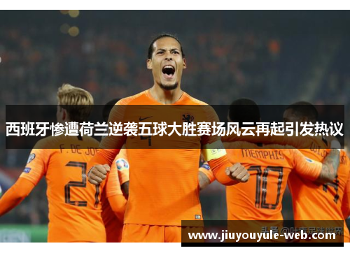 西班牙惨遭荷兰逆袭五球大胜赛场风云再起引发热议