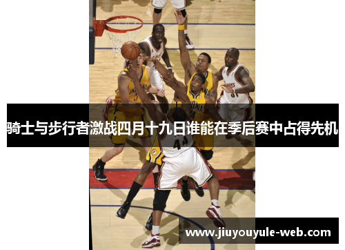 骑士与步行者激战四月十九日谁能在季后赛中占得先机